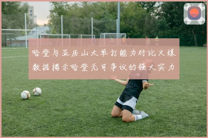 哈登与亚历山大单打能力对比火媒数据揭示哈登无可争议的强大实力