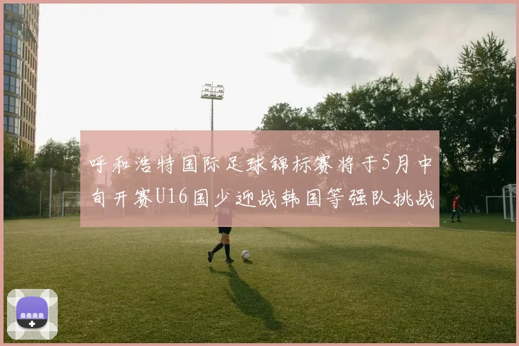 呼和浩特国际足球锦标赛将于5月中旬开赛U16国少迎战韩国等强队挑战