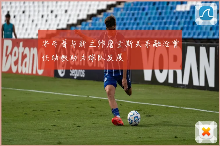 字母哥与新主帅詹金斯关系融洽曾任助教助力球队发展