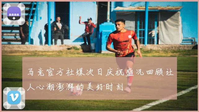 马竞官方社媒次日庆祝盛况回顾让人心潮澎湃的美好时刻