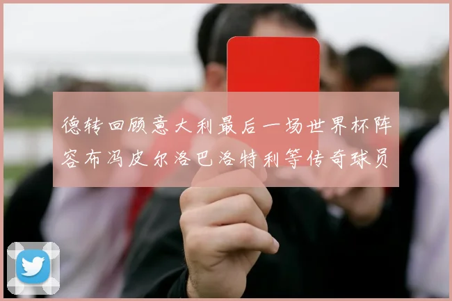 德转回顾意大利最后一场世界杯阵容布冯皮尔洛巴洛特利等传奇球员在列