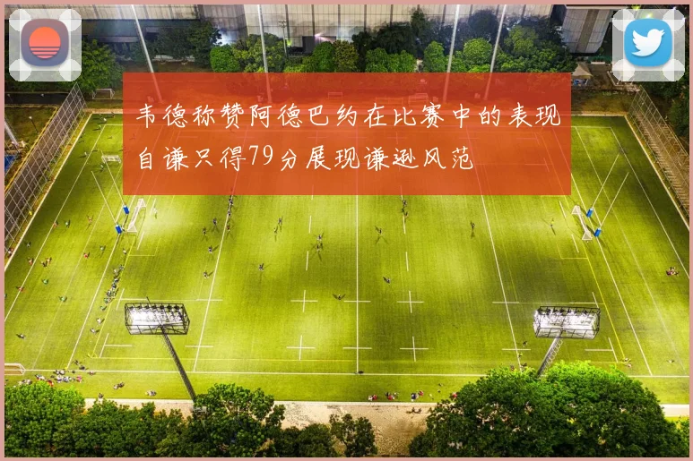 韦德称赞阿德巴约在比赛中的表现自谦只得79分展现谦逊风范
