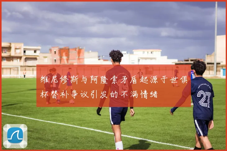 维尼修斯与阿隆索矛盾起源于世俱杯替补争议引发的不满情绪