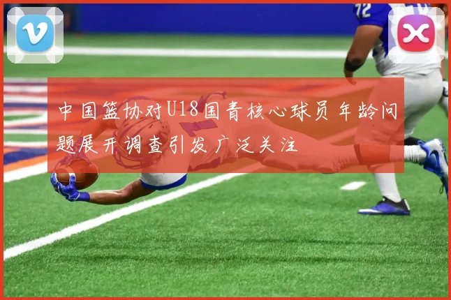中国篮协对U18国青核心球员年龄问题展开调查引发广泛关注