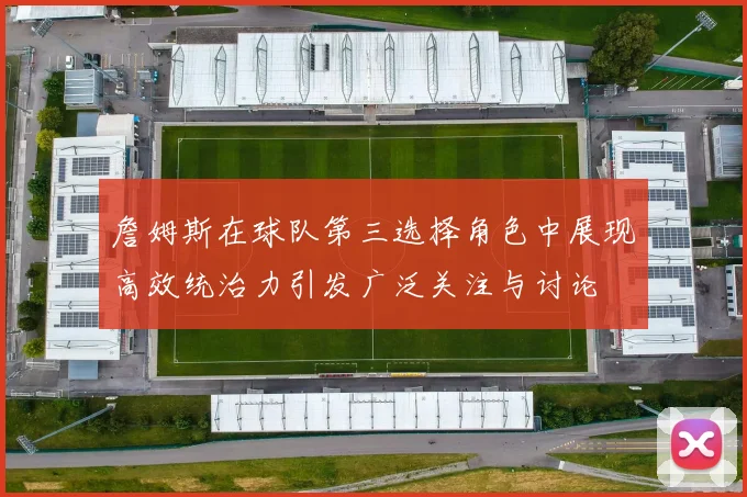 詹姆斯在球队第三选择角色中展现高效统治力引发广泛关注与讨论