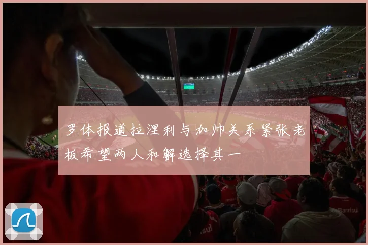 罗体报道拉涅利与加帅关系紧张老板希望两人和解选择其一