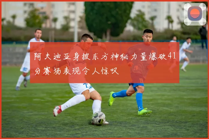 阿夫迪亚身披东方神秘力量爆砍41分赛场表现令人惊叹