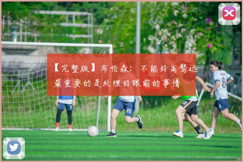【完整版】布伦森：不能好高骛远 最重要的是处理好眼前的事情