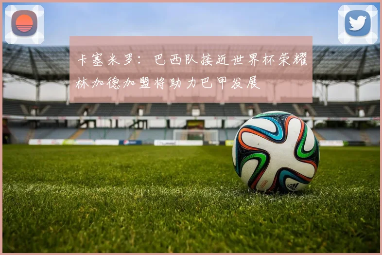 卡塞米罗：巴西队接近世界杯荣耀林加德加盟将助力巴甲发展