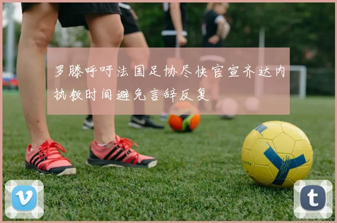 罗滕呼吁法国足协尽快官宣齐达内执教时间避免言辞反复