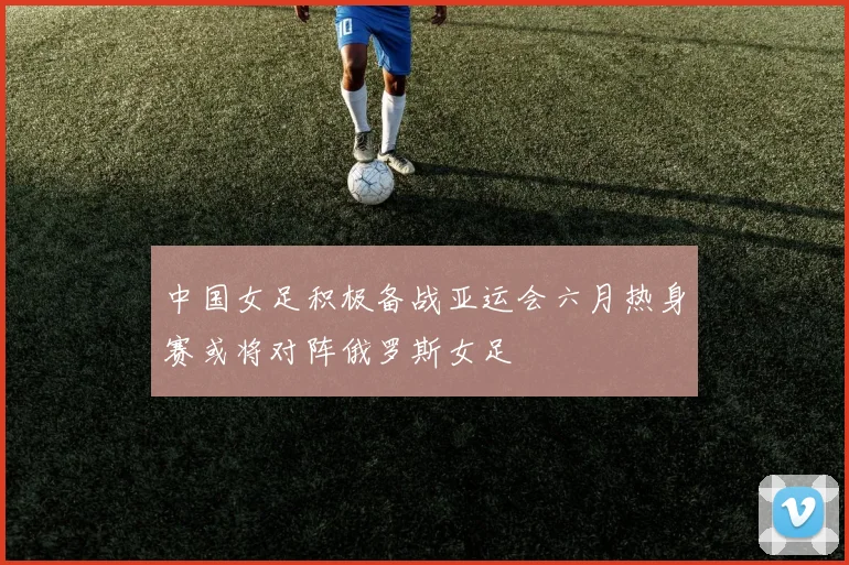 中国女足积极备战亚运会六月热身赛或将对阵俄罗斯女足