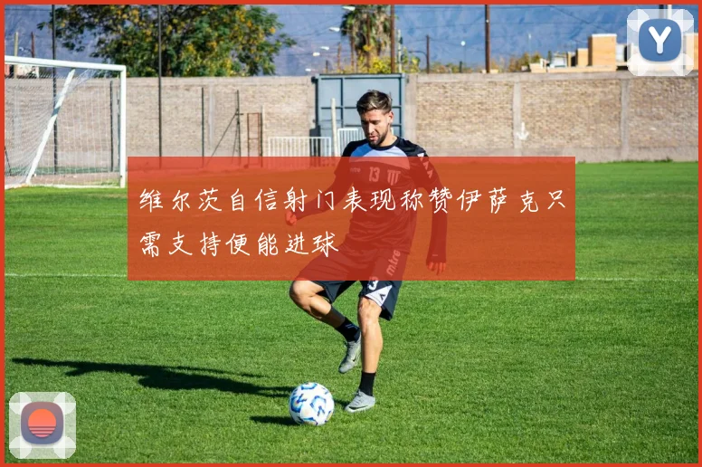 维尔茨自信射门表现称赞伊萨克只需支持便能进球