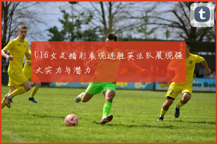 U16女足精彩表现连胜英法队展现强大实力与潜力