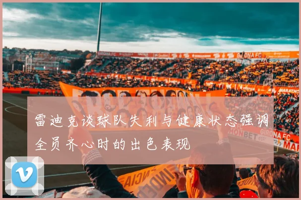 雷迪克谈球队失利与健康状态强调全员齐心时的出色表现