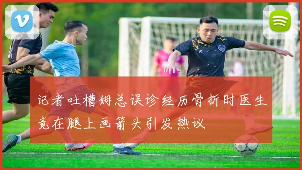 记者吐槽姆总误诊经历骨折时医生竟在腿上画箭头引发热议