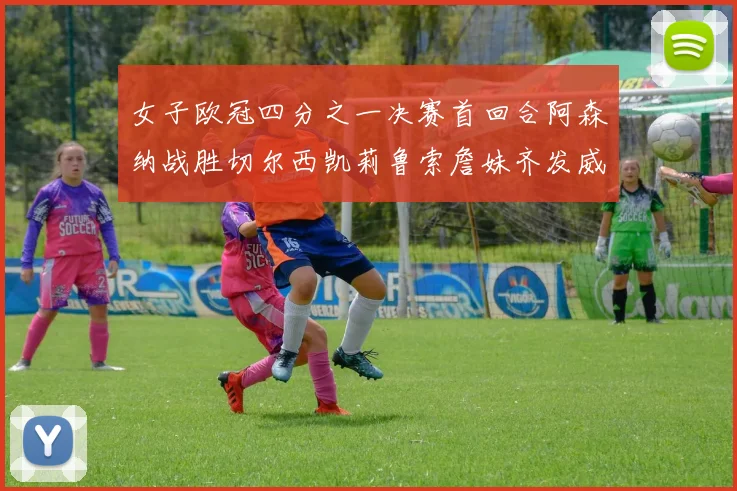 女子欧冠四分之一决赛首回合阿森纳战胜切尔西凯莉鲁索詹妹齐发威
