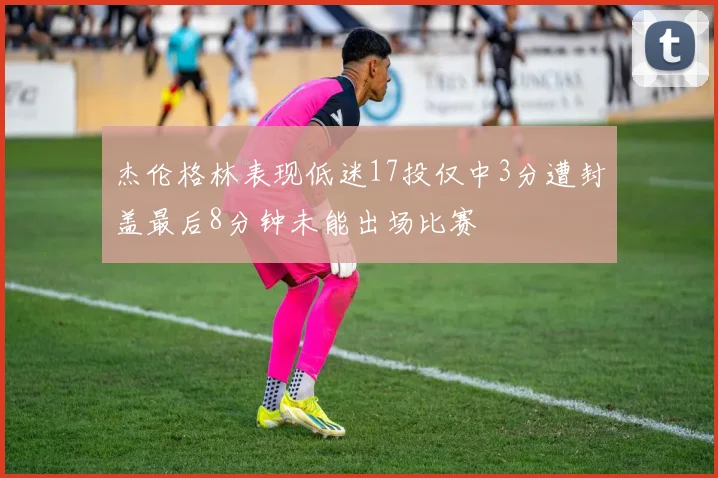 杰伦格林表现低迷17投仅中3分遭封盖最后8分钟未能出场比赛