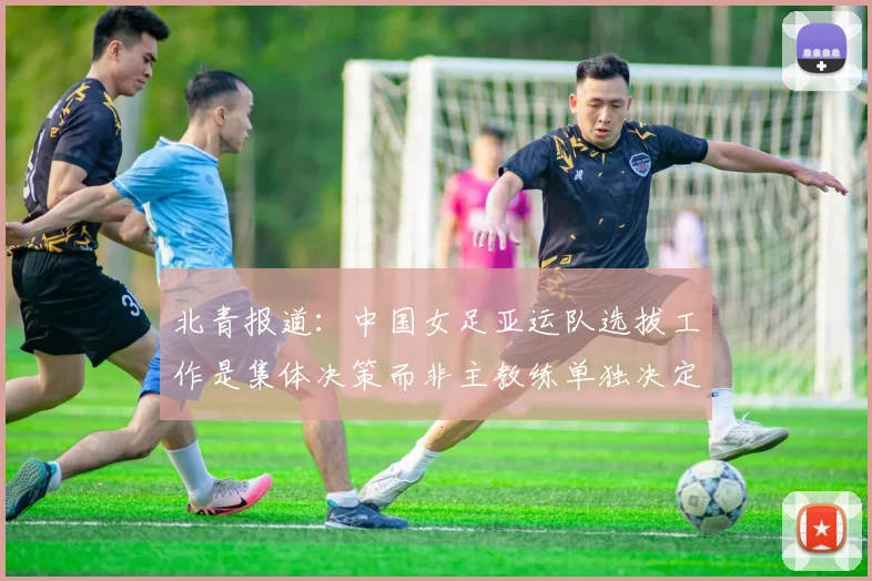 北青报道：中国女足亚运队选拔工作是集体决策而非主教练单独决定
