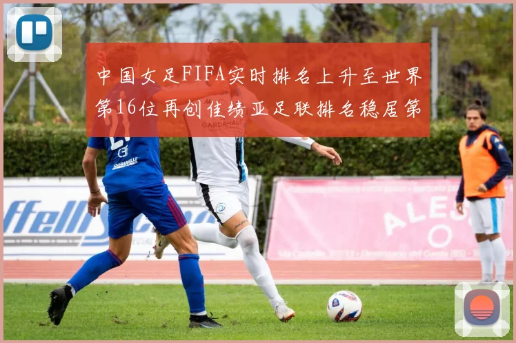 中国女足FIFA实时排名上升至世界第16位再创佳绩亚足联排名稳居第4位