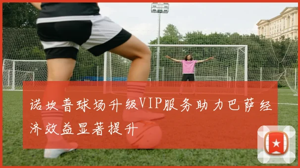 诺坎普球场升级VIP服务助力巴萨经济效益显著提升