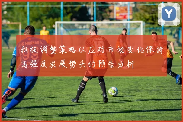 积极调整策略以应对市场变化保持高强度发展势头的预告分析