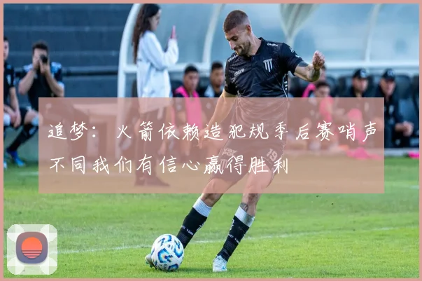 追梦：火箭依赖造犯规季后赛哨声不同我们有信心赢得胜利