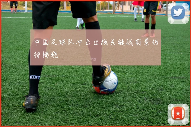 中国足球队冲击出线关键战前景仍待揭晓