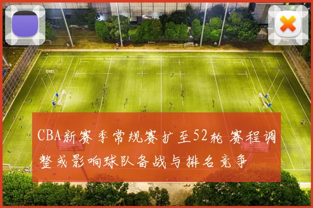 CBA新赛季常规赛扩至52轮 赛程调整或影响球队备战与排名竞争