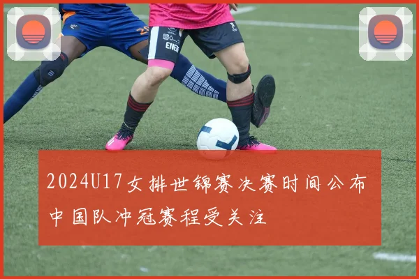 2024U17女排世锦赛决赛时间公布 中国队冲冠赛程受关注