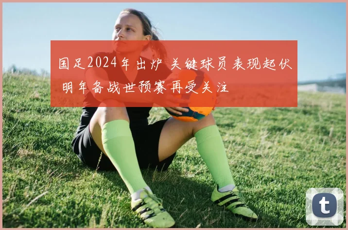 国足2024年出炉 关键球员表现起伏 明年备战世预赛再受关注