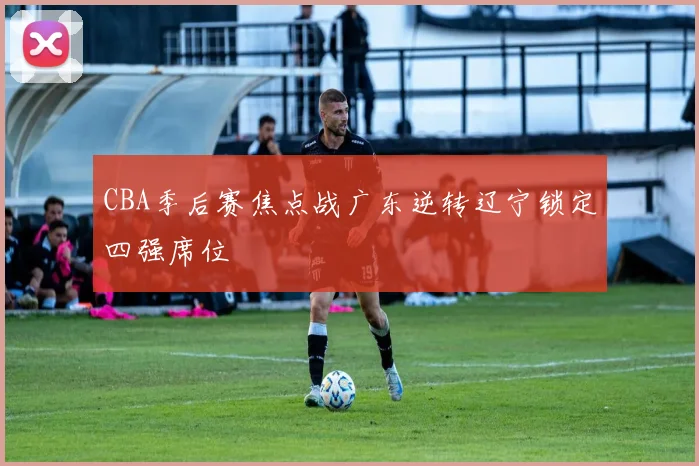 CBA季后赛焦点战广东逆转辽宁锁定四强席位