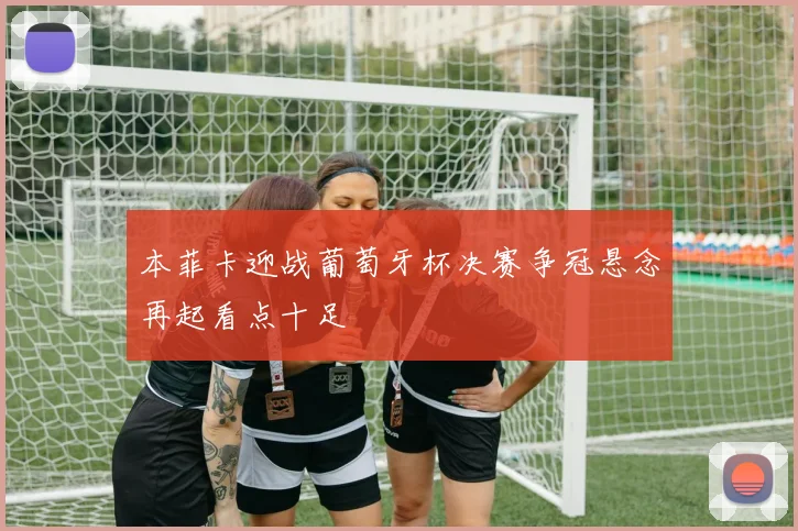 本菲卡迎战葡萄牙杯决赛争冠悬念再起看点十足