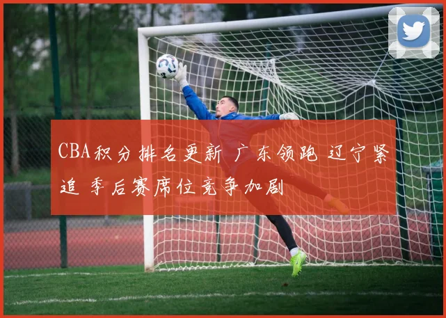 CBA积分排名更新 广东领跑 辽宁紧追 季后赛席位竞争加剧