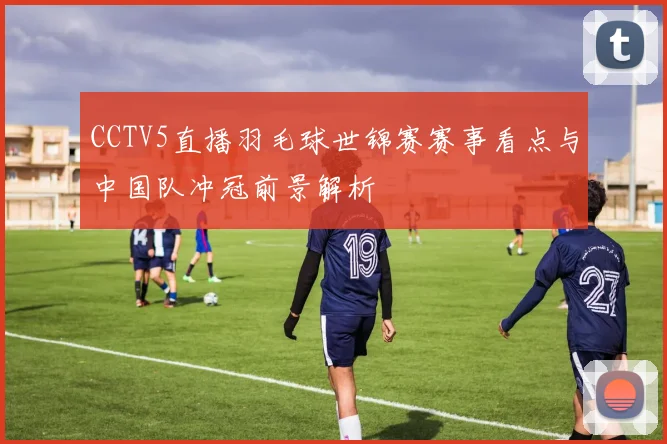 CCTV5直播羽毛球世锦赛赛事看点与中国队冲冠前景解析