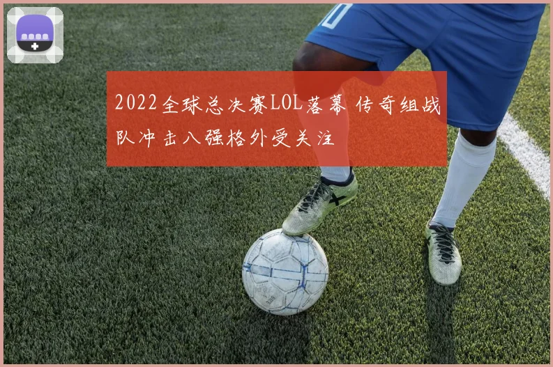 2022全球总决赛LOL落幕 传奇组战队冲击八强格外受关注