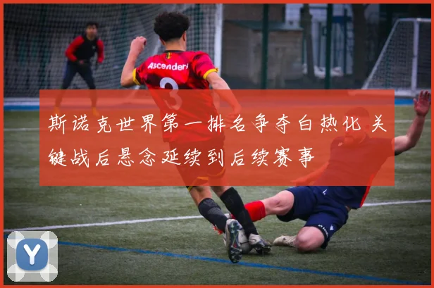 斯诺克世界第一排名争夺白热化 关键战后悬念延续到后续赛事
