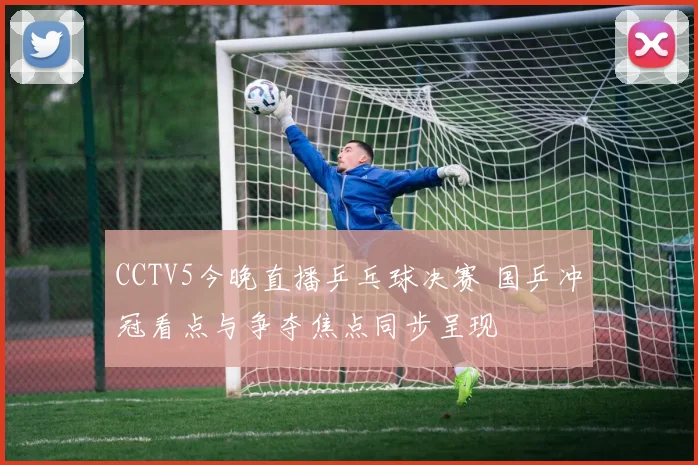CCTV5今晚直播乒乓球决赛 国乒冲冠看点与争夺焦点同步呈现