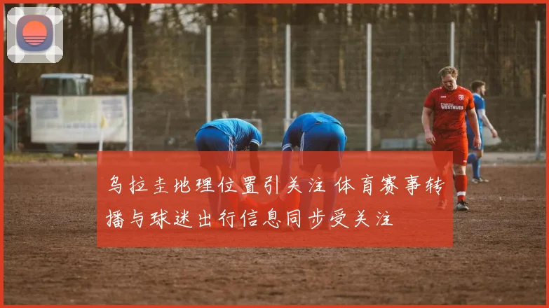 乌拉圭地理位置引关注 体育赛事转播与球迷出行信息同步受关注