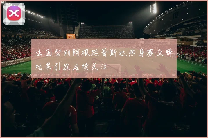 法国智利阿根廷哥斯达热身赛交锋结果引发后续关注