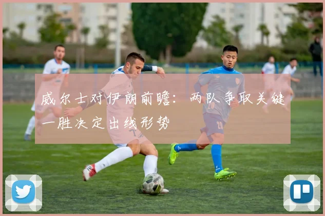 威尔士对伊朗前瞻：两队争取关键一胜决定出线形势
