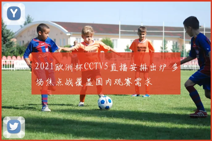 2021欧洲杯CCTV5直播安排出炉 多场焦点战覆盖国内观赛需求