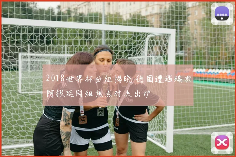 2018世界杯分组揭晓 德国遭遇瑞典阿根廷同组焦点对决出炉