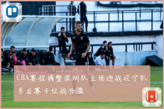 CBA赛程调整深圳队主场迎战辽宁队季后赛卡位战升温