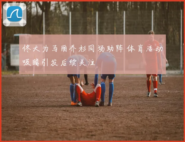 佟大为马丽乔杉同场助阵 体育活动吸睛引发后续关注