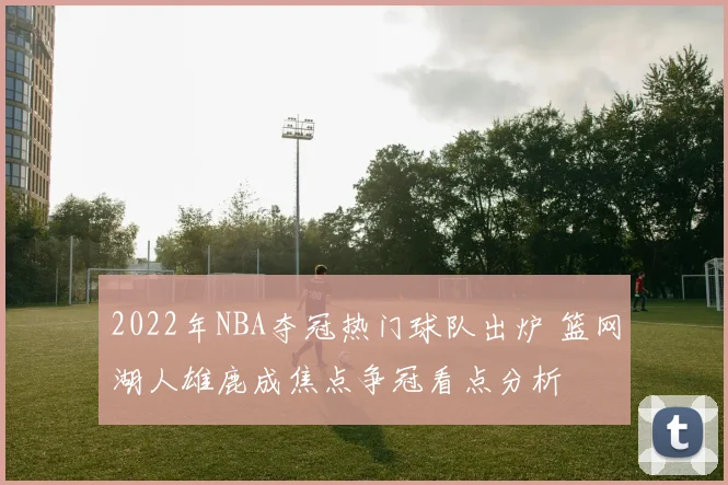 2022年NBA夺冠热门球队出炉 篮网湖人雄鹿成焦点争冠看点分析