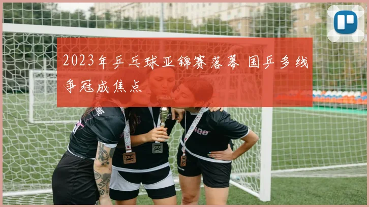 2023年乒乓球亚锦赛落幕 国乒多线争冠成焦点