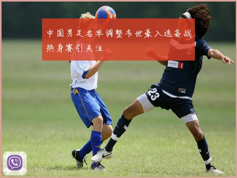 中国男足名单调整韦世豪入选备战热身赛引关注