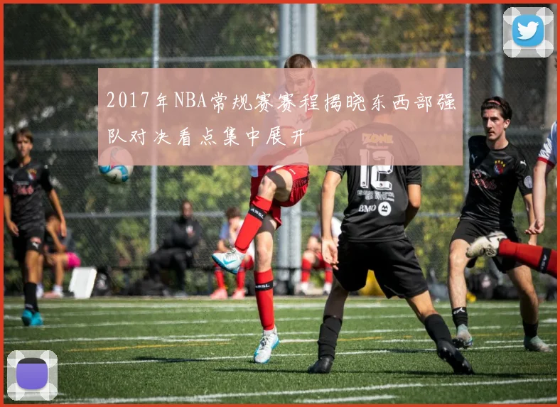 2017年NBA常规赛赛程揭晓东西部强队对决看点集中展开