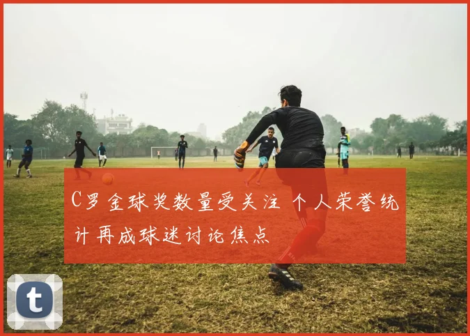 C罗金球奖数量受关注 个人荣誉统计再成球迷讨论焦点
