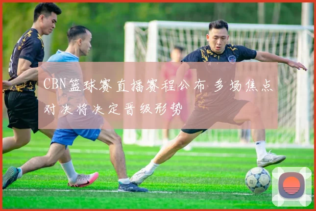 CBN篮球赛直播赛程公布 多场焦点对决将决定晋级形势
